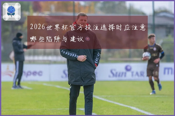 2026世界杯官方投注选择时应注意哪些陷阱与建议