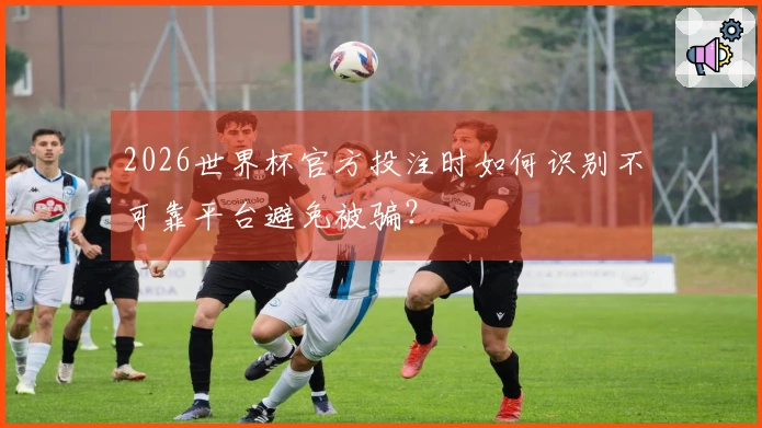 2026世界杯官方投注时如何识别不可靠平台避免被骗？