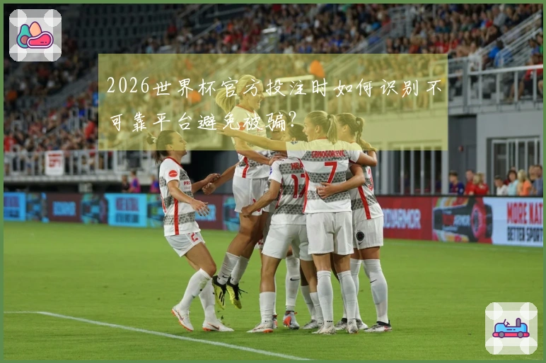 2026世界杯官方投注时如何识别不可靠平台避免被骗？