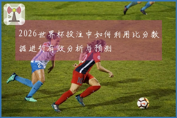 2026世界杯投注中如何利用比分数据进行有效分析与预测