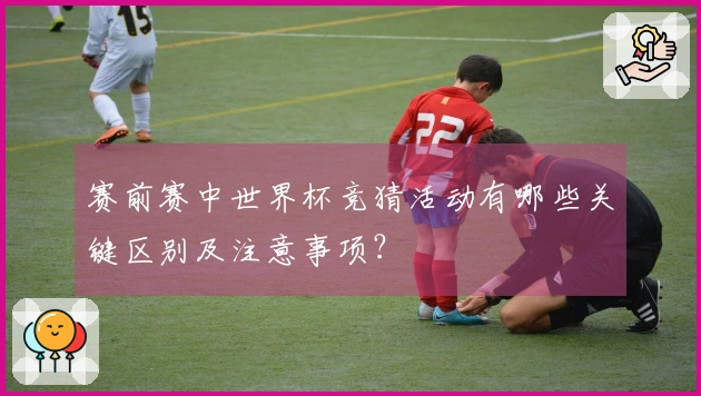 赛前赛中世界杯竞猜活动有哪些关键区别及注意事项？